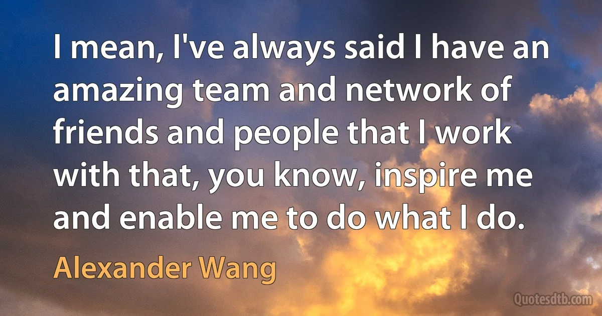 I mean, I've always said I have an amazing team and network of friends and people that I work with that, you know, inspire me and enable me to do what I do. (Alexander Wang)