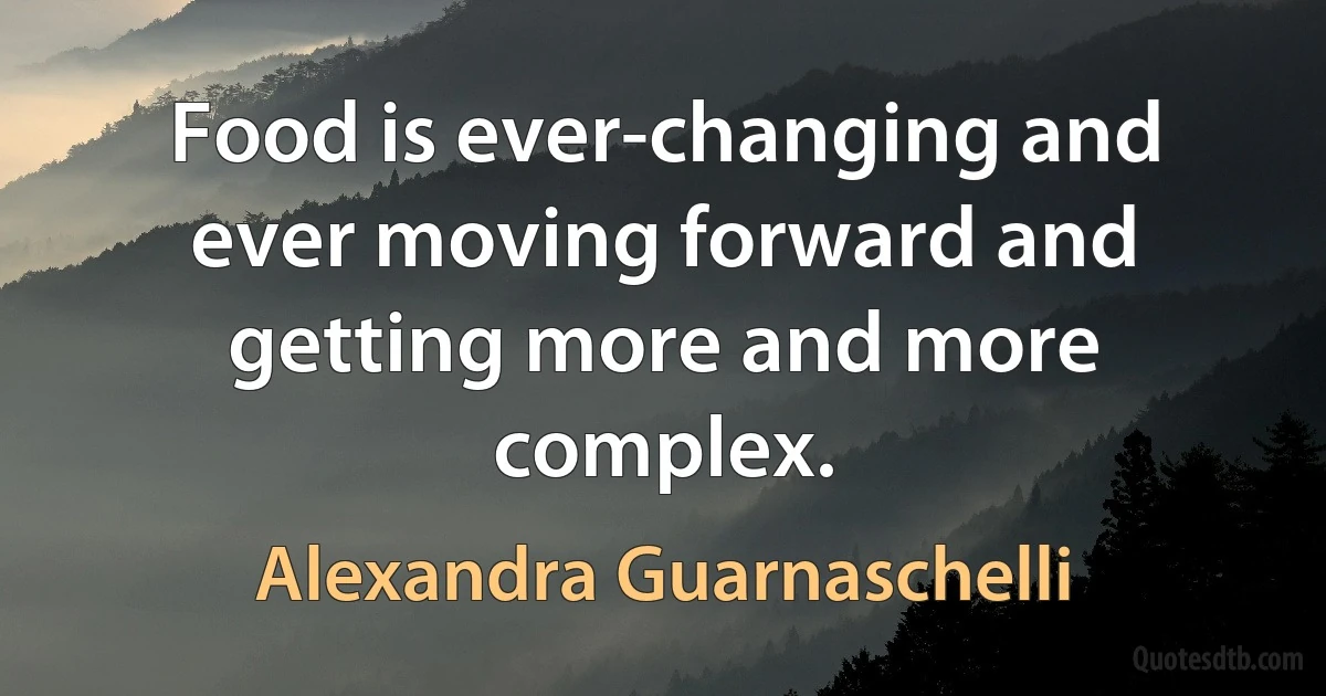 Food is ever-changing and ever moving forward and getting more and more complex. (Alexandra Guarnaschelli)