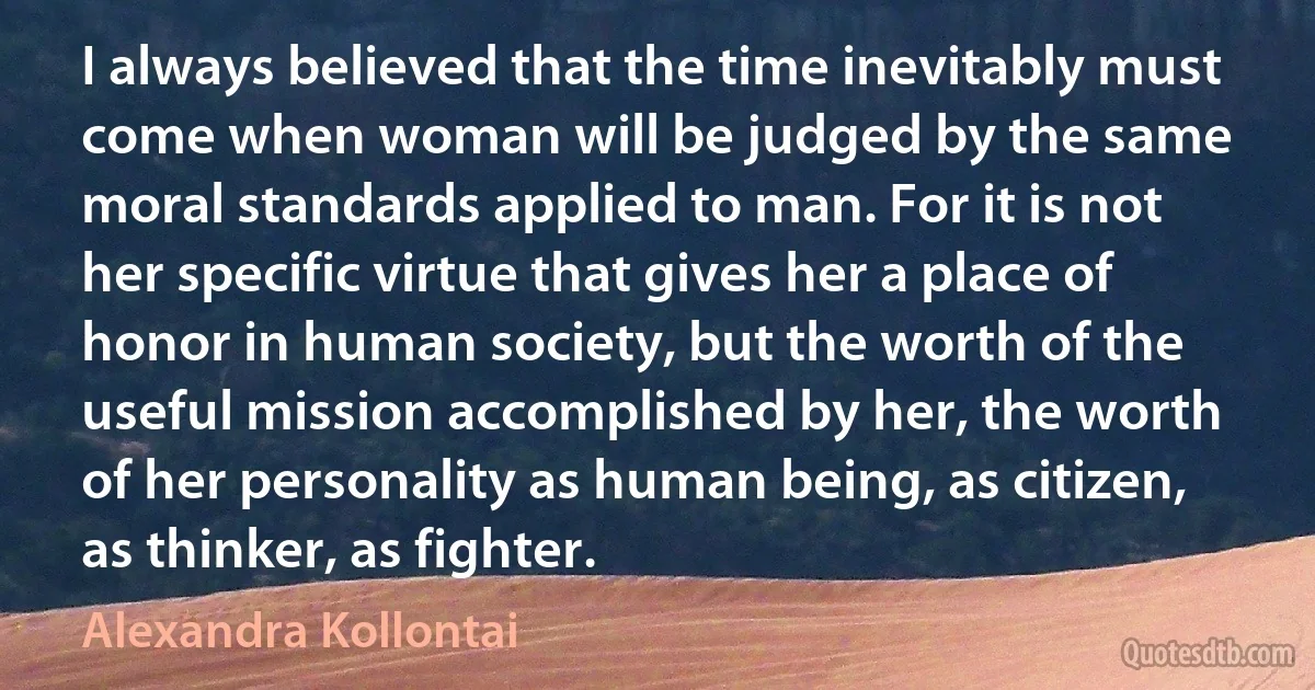 I always believed that the time inevitably must come when woman will be judged by the same moral standards applied to man. For it is not her specific virtue that gives her a place of honor in human society, but the worth of the useful mission accomplished by her, the worth of her personality as human being, as citizen, as thinker, as fighter. (Alexandra Kollontai)