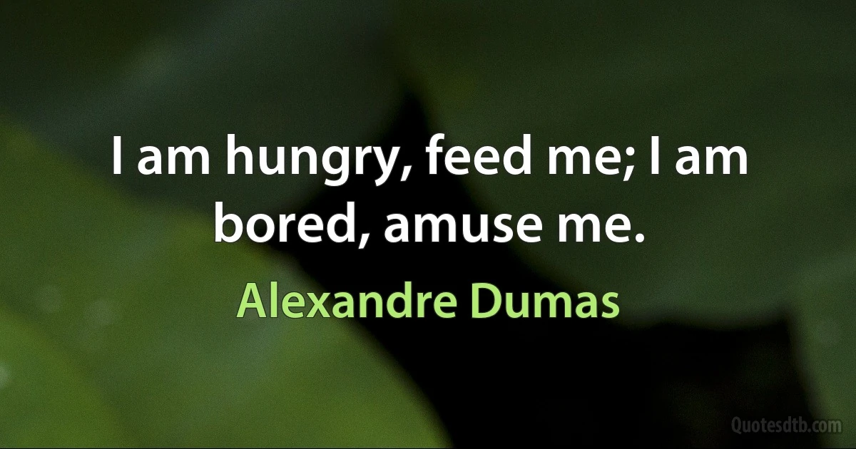 I am hungry, feed me; I am bored, amuse me. (Alexandre Dumas)