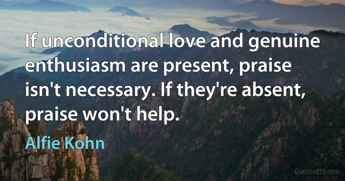 If unconditional love and genuine enthusiasm are present, praise isn't necessary. If they're absent, praise won't help. (Alfie Kohn)