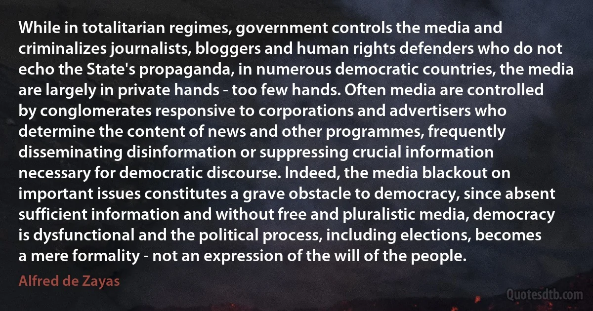 While in totalitarian regimes, government controls the media and criminalizes journalists, bloggers and human rights defenders who do not echo the State's propaganda, in numerous democratic countries, the media are largely in private hands - too few hands. Often media are controlled by conglomerates responsive to corporations and advertisers who determine the content of news and other programmes, frequently disseminating disinformation or suppressing crucial information necessary for democratic discourse. Indeed, the media blackout on important issues constitutes a grave obstacle to democracy, since absent sufficient information and without free and pluralistic media, democracy is dysfunctional and the political process, including elections, becomes a mere formality - not an expression of the will of the people. (Alfred de Zayas)