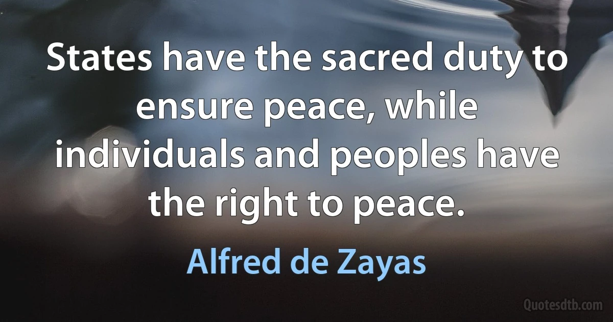 States have the sacred duty to ensure peace, while individuals and peoples have the right to peace. (Alfred de Zayas)