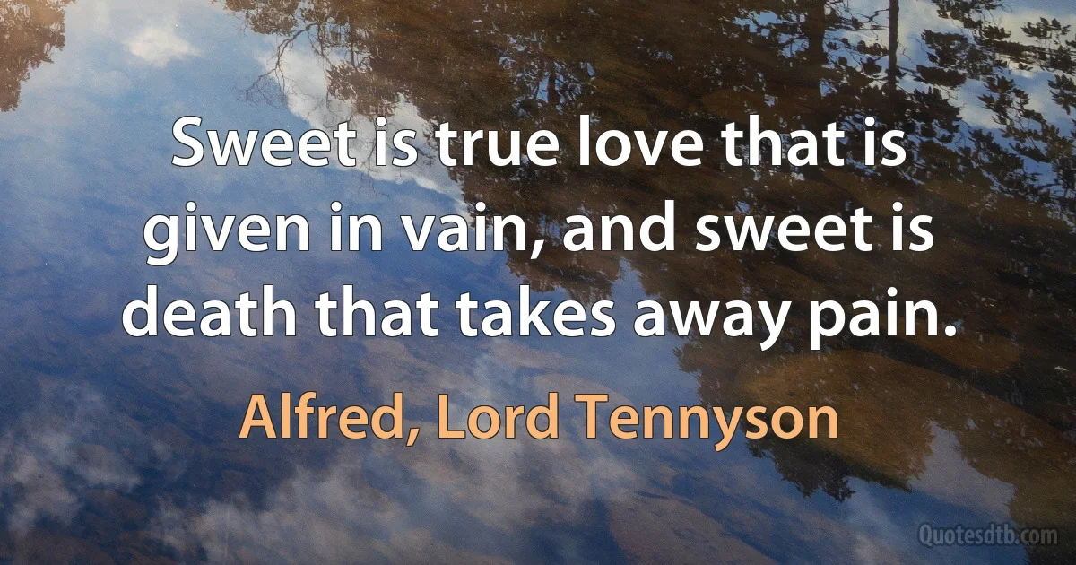 Sweet is true love that is given in vain, and sweet is death that takes away pain. (Alfred, Lord Tennyson)