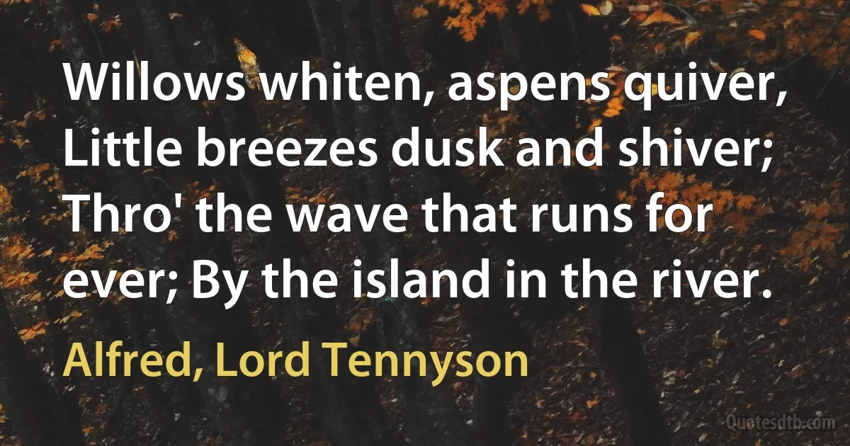 Willows whiten, aspens quiver, Little breezes dusk and shiver; Thro' the wave that runs for ever; By the island in the river. (Alfred, Lord Tennyson)