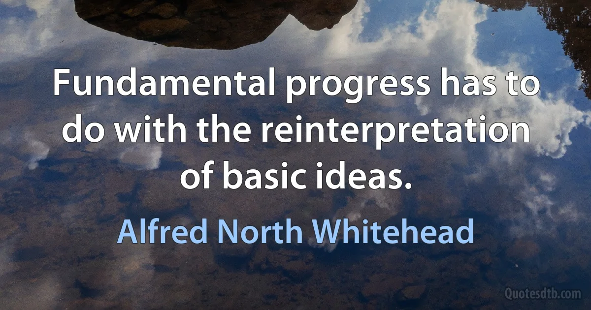 Fundamental progress has to do with the reinterpretation of basic ideas. (Alfred North Whitehead)