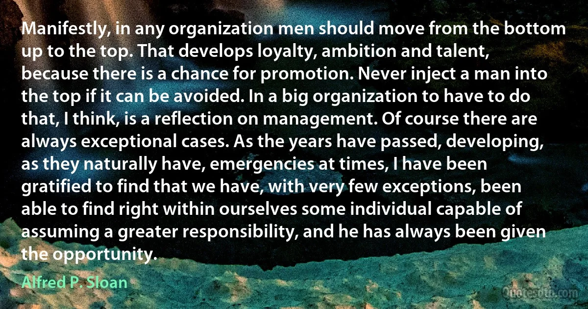 Manifestly, in any organization men should move from the bottom up to the top. That develops loyalty, ambition and talent, because there is a chance for promotion. Never inject a man into the top if it can be avoided. In a big organization to have to do that, I think, is a reflection on management. Of course there are always exceptional cases. As the years have passed, developing, as they naturally have, emergencies at times, I have been gratified to find that we have, with very few exceptions, been able to find right within ourselves some individual capable of assuming a greater responsibility, and he has always been given the opportunity. (Alfred P. Sloan)