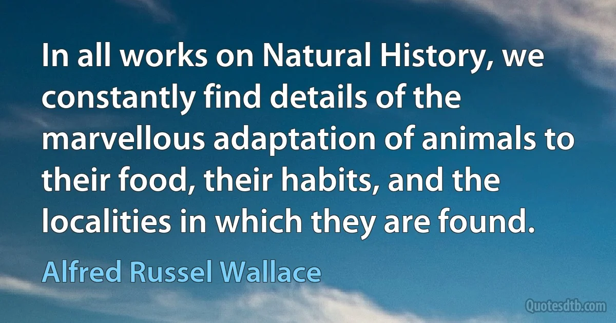 In all works on Natural History, we constantly find details of the marvellous adaptation of animals to their food, their habits, and the localities in which they are found. (Alfred Russel Wallace)