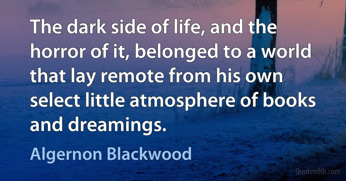 The dark side of life, and the horror of it, belonged to a world that lay remote from his own select little atmosphere of books and dreamings. (Algernon Blackwood)