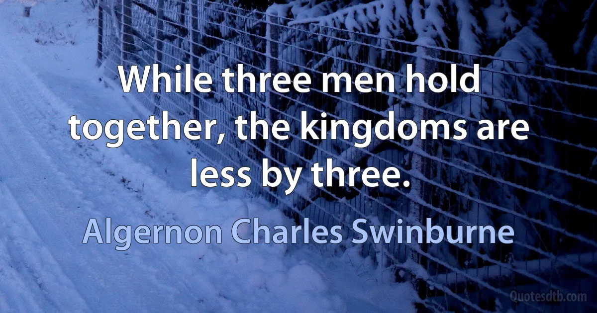 While three men hold together, the kingdoms are less by three. (Algernon Charles Swinburne)