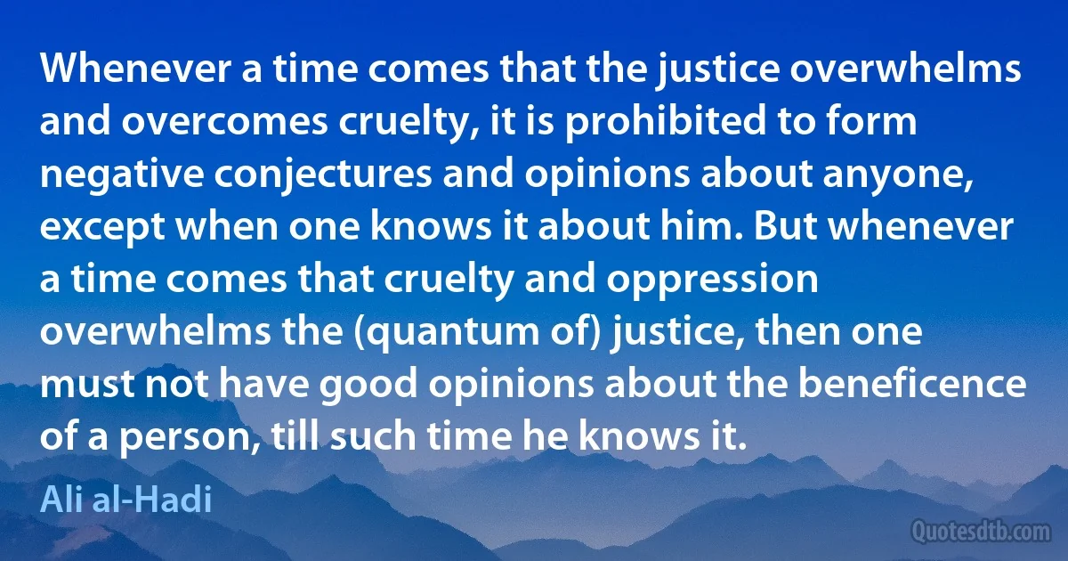 Whenever a time comes that the justice overwhelms and overcomes cruelty, it is prohibited to form negative conjectures and opinions about anyone, except when one knows it about him. But whenever a time comes that cruelty and oppression overwhelms the (quantum of) justice, then one must not have good opinions about the beneficence of a person, till such time he knows it. (Ali al-Hadi)