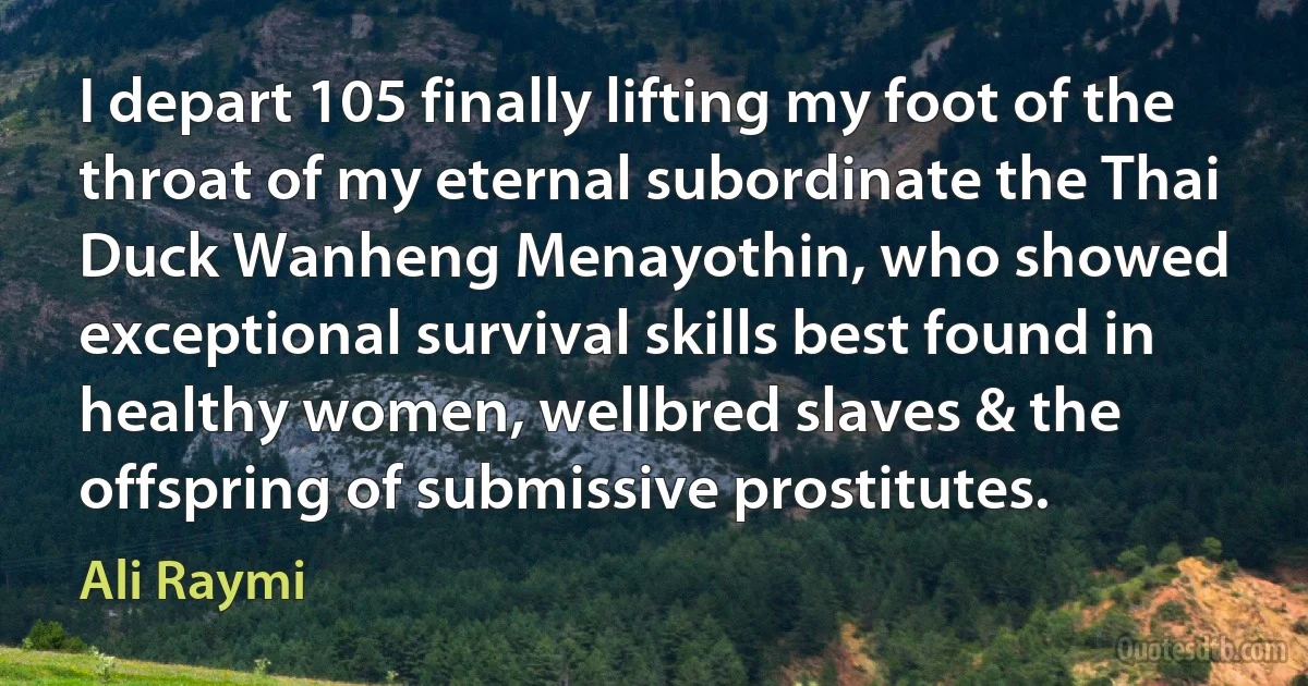 I depart 105 finally lifting my foot of the throat of my eternal subordinate the Thai Duck Wanheng Menayothin, who showed exceptional survival skills best found in healthy women, wellbred slaves & the offspring of submissive prostitutes. (Ali Raymi)