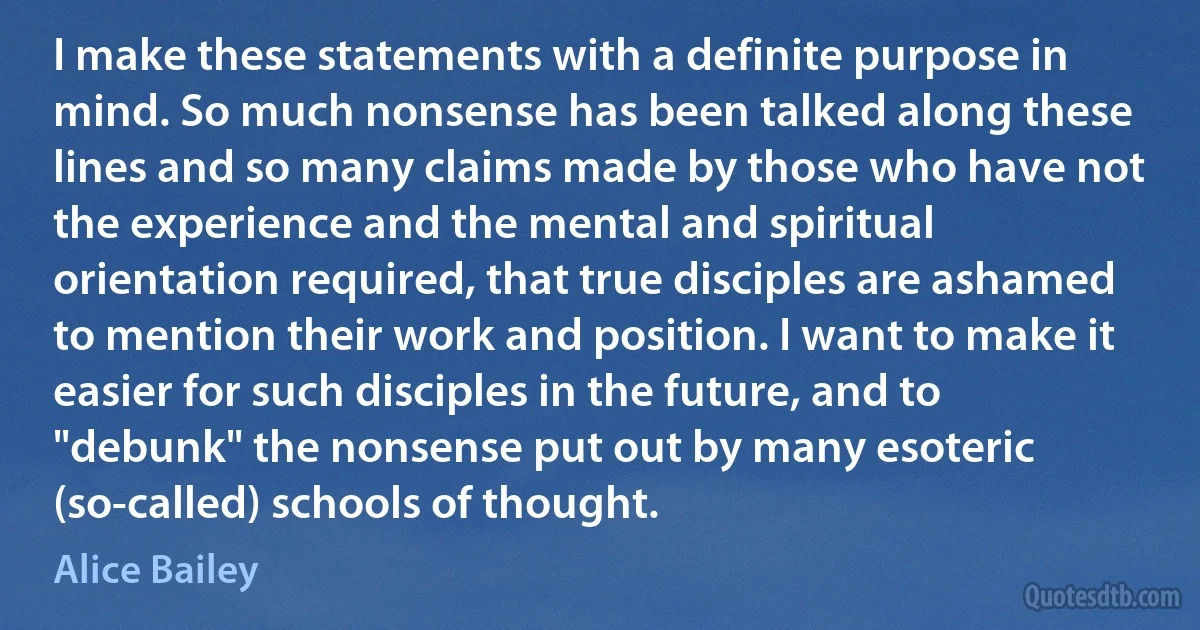 I make these statements with a definite purpose in mind. So much nonsense has been talked along these lines and so many claims made by those who have not the experience and the mental and spiritual orientation required, that true disciples are ashamed to mention their work and position. I want to make it easier for such disciples in the future, and to "debunk" the nonsense put out by many esoteric (so-called) schools of thought. (Alice Bailey)