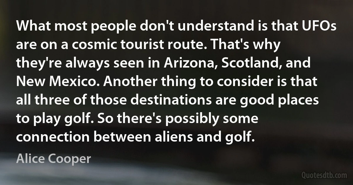 What most people don't understand is that UFOs are on a cosmic tourist route. That's why they're always seen in Arizona, Scotland, and New Mexico. Another thing to consider is that all three of those destinations are good places to play golf. So there's possibly some connection between aliens and golf. (Alice Cooper)