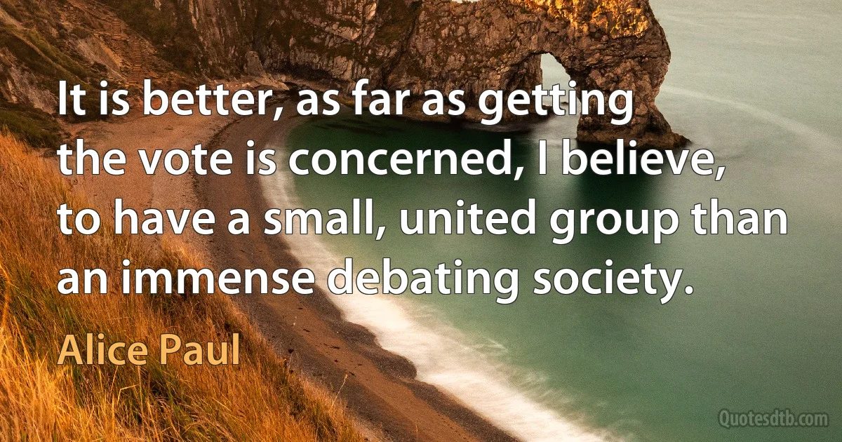 It is better, as far as getting the vote is concerned, I believe, to have a small, united group than an immense debating society. (Alice Paul)