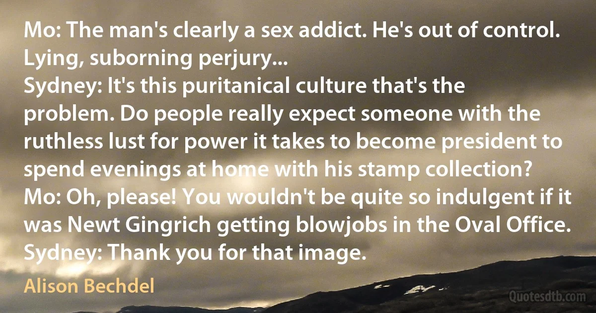 Mo: The man's clearly a sex addict. He's out of control. Lying, suborning perjury...
Sydney: It's this puritanical culture that's the problem. Do people really expect someone with the ruthless lust for power it takes to become president to spend evenings at home with his stamp collection?
Mo: Oh, please! You wouldn't be quite so indulgent if it was Newt Gingrich getting blowjobs in the Oval Office.
Sydney: Thank you for that image. (Alison Bechdel)