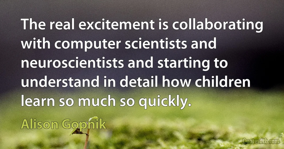 The real excitement is collaborating with computer scientists and neuroscientists and starting to understand in detail how children learn so much so quickly. (Alison Gopnik)