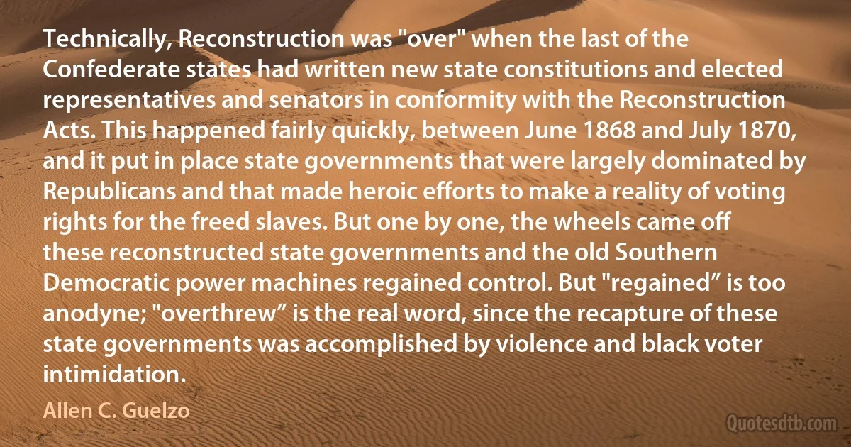 Technically, Reconstruction was "over" when the last of the Confederate states had written new state constitutions and elected representatives and senators in conformity with the Reconstruction Acts. This happened fairly quickly, between June 1868 and July 1870, and it put in place state governments that were largely dominated by Republicans and that made heroic efforts to make a reality of voting rights for the freed slaves. But one by one, the wheels came off these reconstructed state governments and the old Southern Democratic power machines regained control. But "regained” is too anodyne; "overthrew” is the real word, since the recapture of these state governments was accomplished by violence and black voter intimidation. (Allen C. Guelzo)