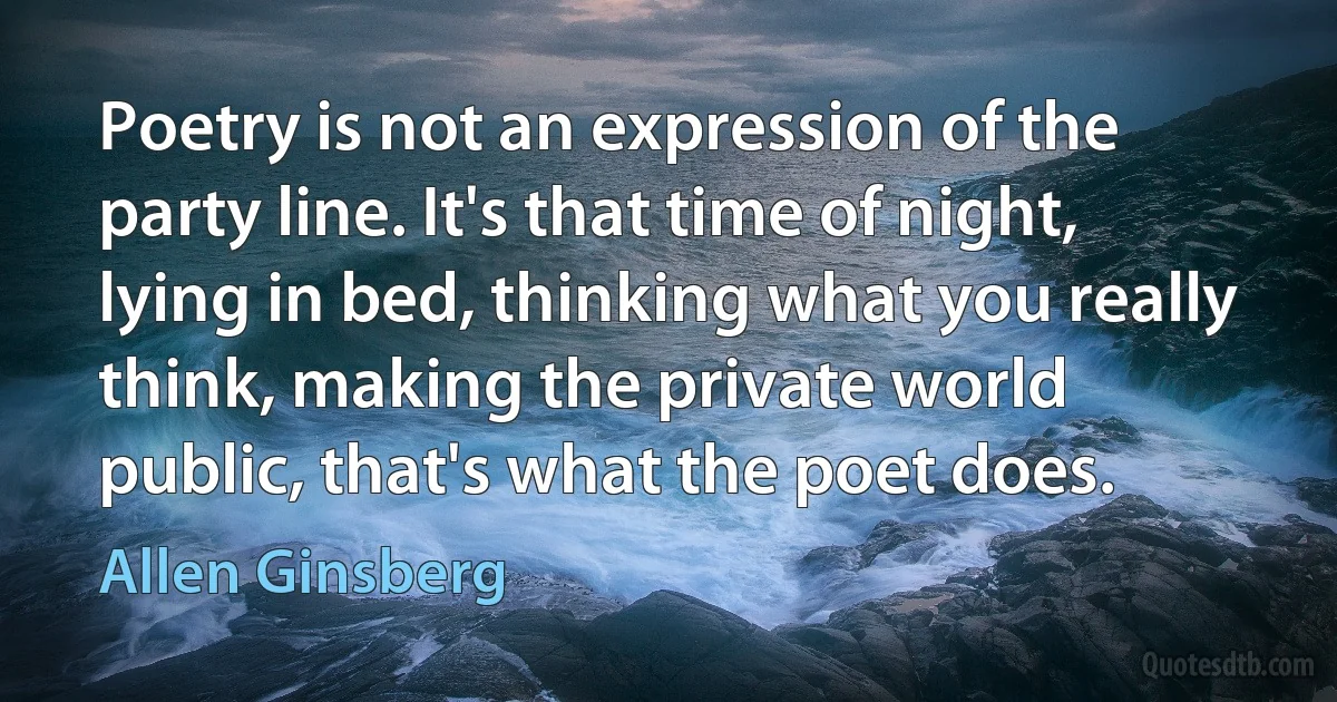 Poetry is not an expression of the party line. It's that time of night, lying in bed, thinking what you really think, making the private world public, that's what the poet does. (Allen Ginsberg)