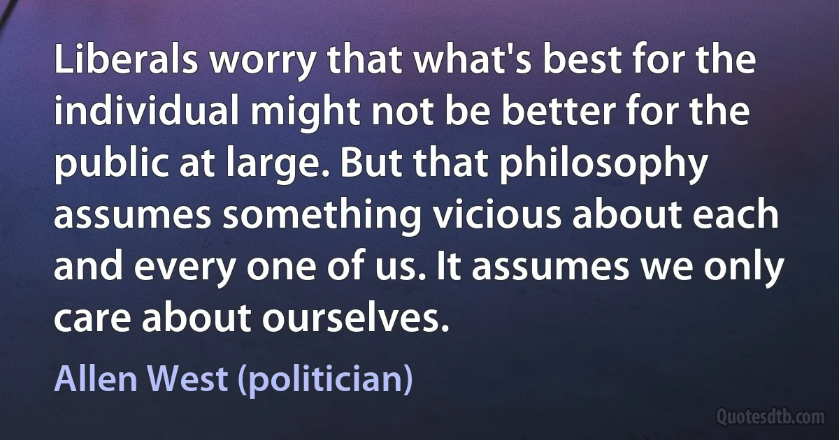 Liberals worry that what's best for the individual might not be better for the public at large. But that philosophy assumes something vicious about each and every one of us. It assumes we only care about ourselves. (Allen West (politician))