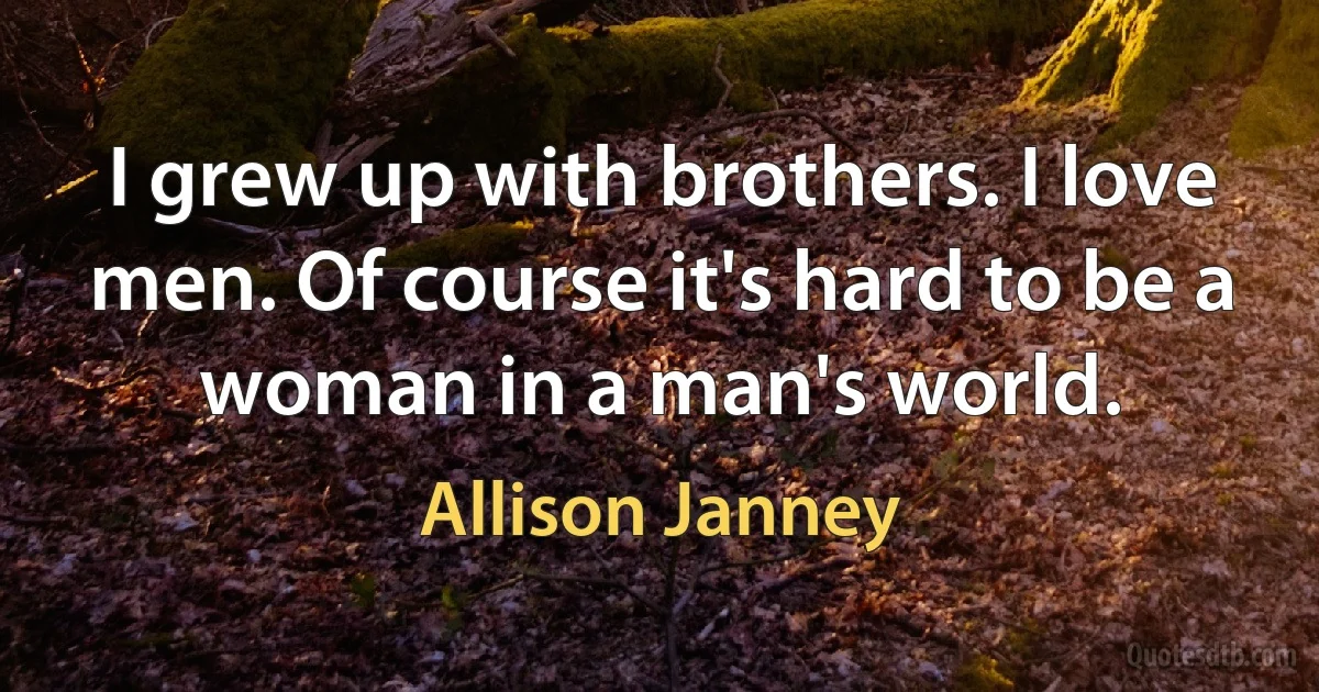 I grew up with brothers. I love men. Of course it's hard to be a woman in a man's world. (Allison Janney)