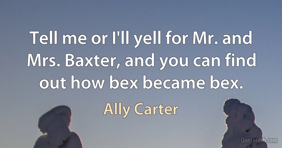 Tell me or I'll yell for Mr. and Mrs. Baxter, and you can find out how bex became bex. (Ally Carter)