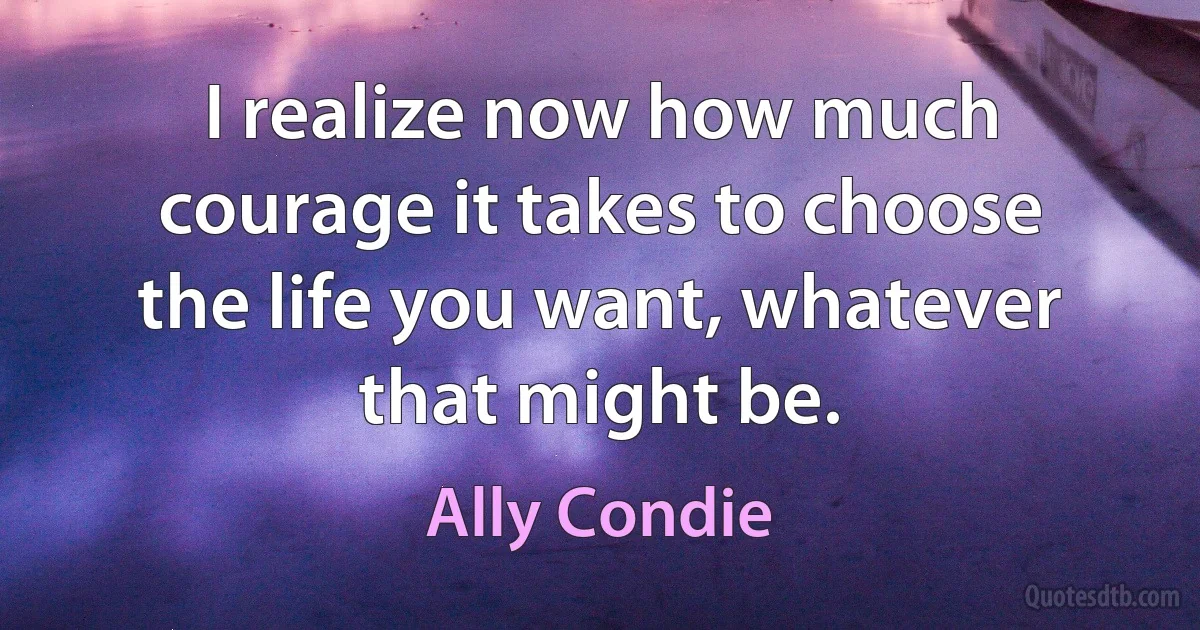 I realize now how much courage it takes to choose the life you want, whatever that might be. (Ally Condie)