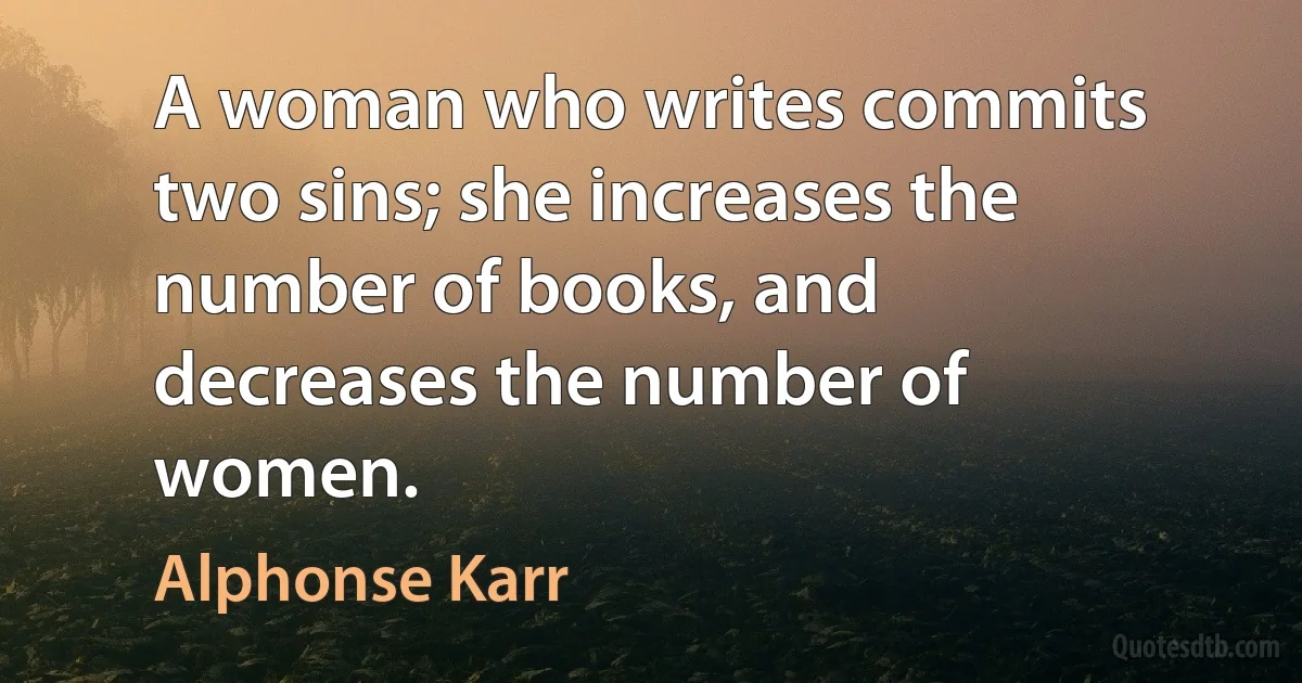 A woman who writes commits two sins; she increases the number of books, and decreases the number of women. (Alphonse Karr)