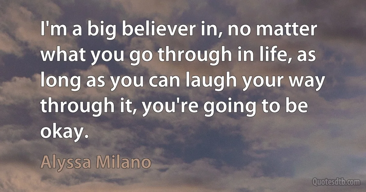 I'm a big believer in, no matter what you go through in life, as long as you can laugh your way through it, you're going to be okay. (Alyssa Milano)