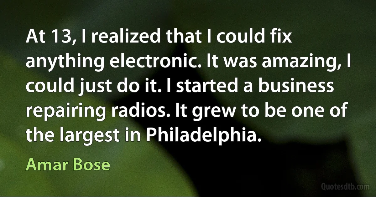 At 13, I realized that I could fix anything electronic. It was amazing, I could just do it. I started a business repairing radios. It grew to be one of the largest in Philadelphia. (Amar Bose)