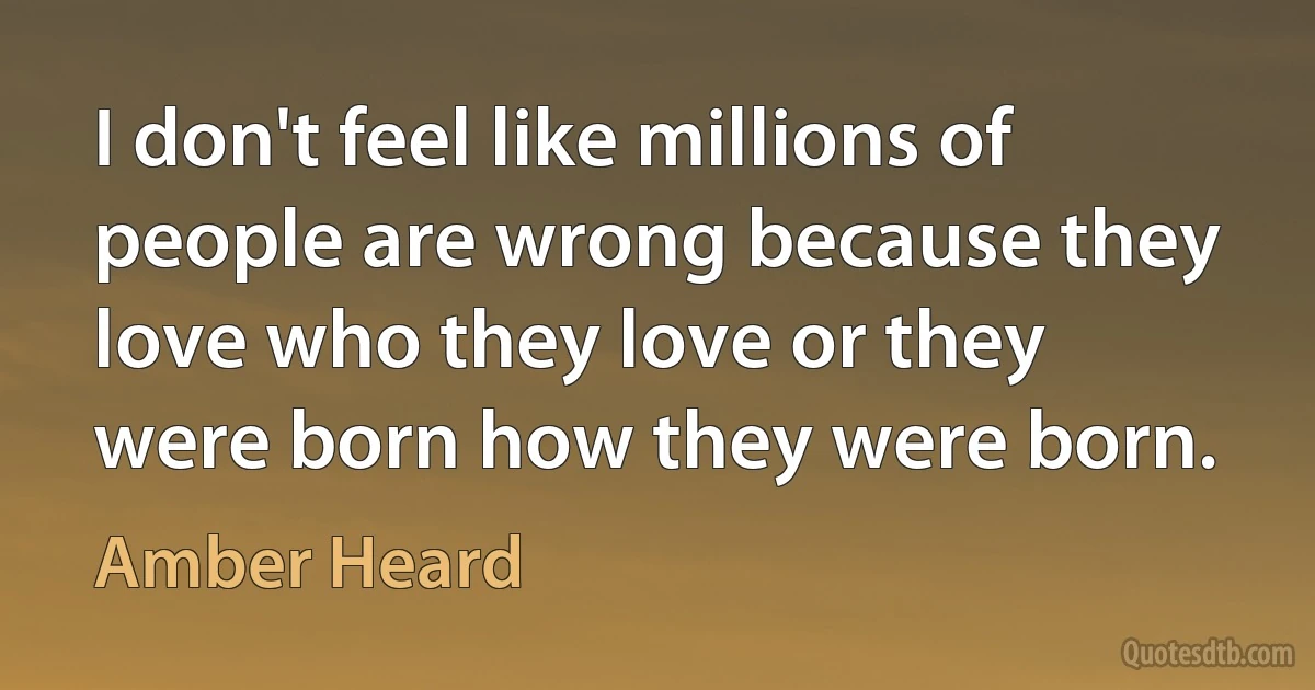 I don't feel like millions of people are wrong because they love who they love or they were born how they were born. (Amber Heard)