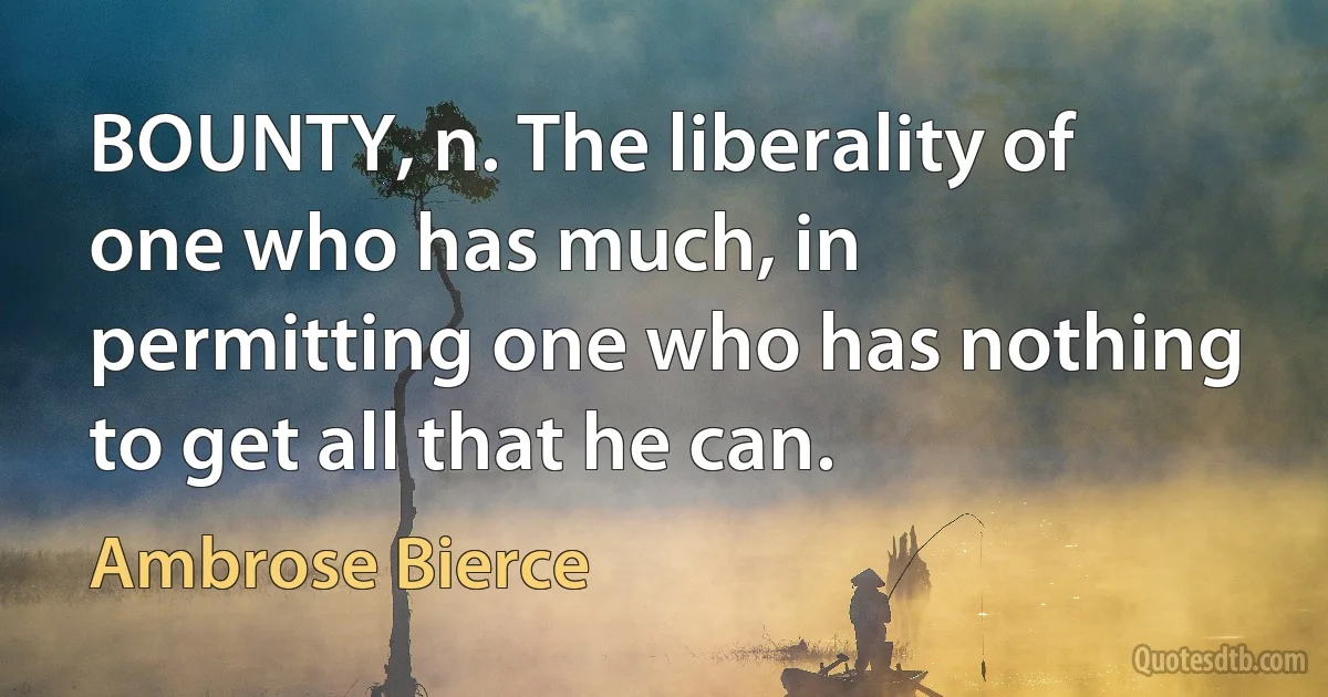 BOUNTY, n. The liberality of one who has much, in permitting one who has nothing to get all that he can. (Ambrose Bierce)