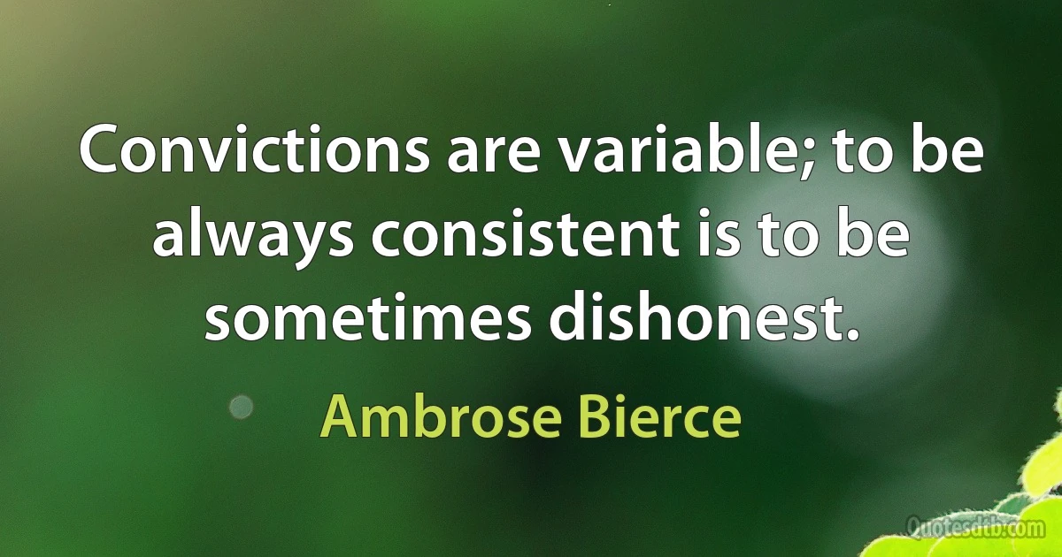 Convictions are variable; to be always consistent is to be sometimes dishonest. (Ambrose Bierce)