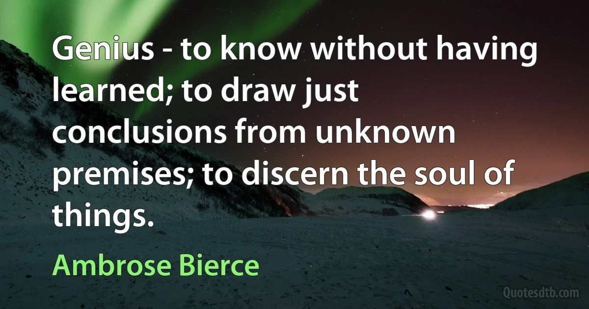 Genius - to know without having learned; to draw just conclusions from unknown premises; to discern the soul of things. (Ambrose Bierce)