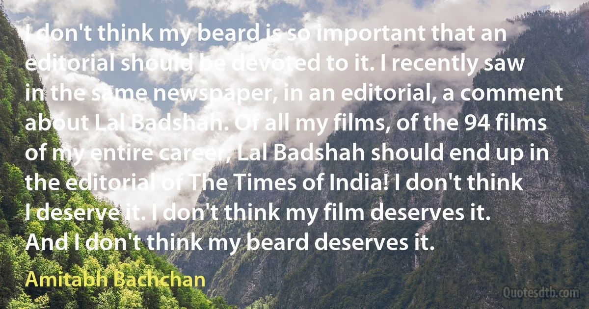 I don't think my beard is so important that an editorial should be devoted to it. I recently saw in the same newspaper, in an editorial, a comment about Lal Badshah. Of all my films, of the 94 films of my entire career, Lal Badshah should end up in the editorial of The Times of India! I don't think I deserve it. I don't think my film deserves it. And I don't think my beard deserves it. (Amitabh Bachchan)