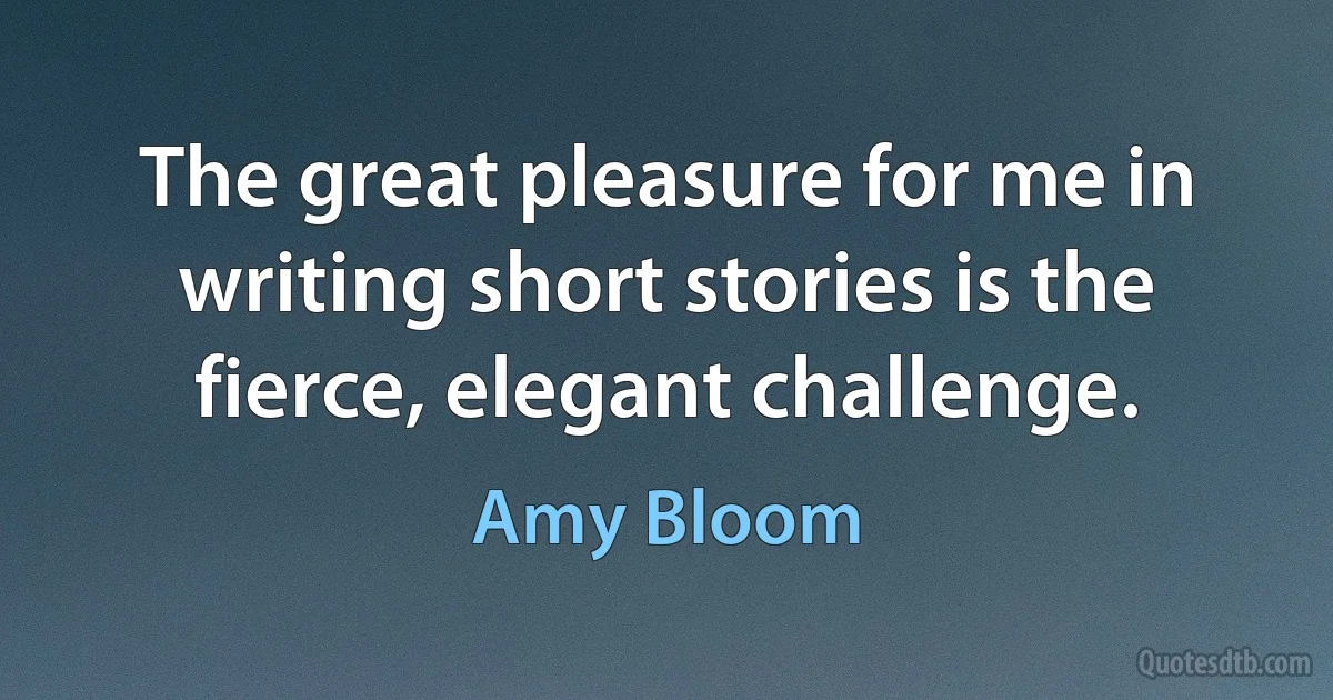 The great pleasure for me in writing short stories is the fierce, elegant challenge. (Amy Bloom)