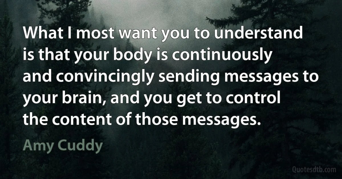 What I most want you to understand is that your body is continuously and convincingly sending messages to your brain, and you get to control the content of those messages. (Amy Cuddy)