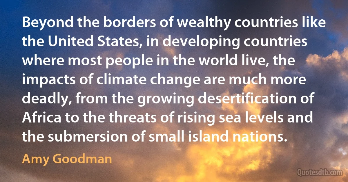 Beyond the borders of wealthy countries like the United States, in developing countries where most people in the world live, the impacts of climate change are much more deadly, from the growing desertification of Africa to the threats of rising sea levels and the submersion of small island nations. (Amy Goodman)