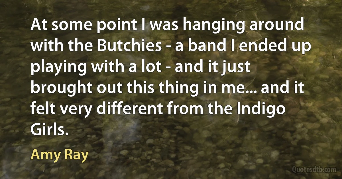 At some point I was hanging around with the Butchies - a band I ended up playing with a lot - and it just brought out this thing in me... and it felt very different from the Indigo Girls. (Amy Ray)