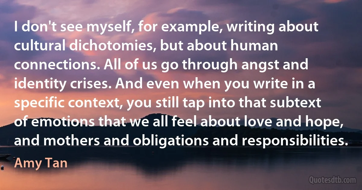 I don't see myself, for example, writing about cultural dichotomies, but about human connections. All of us go through angst and identity crises. And even when you write in a specific context, you still tap into that subtext of emotions that we all feel about love and hope, and mothers and obligations and responsibilities. (Amy Tan)