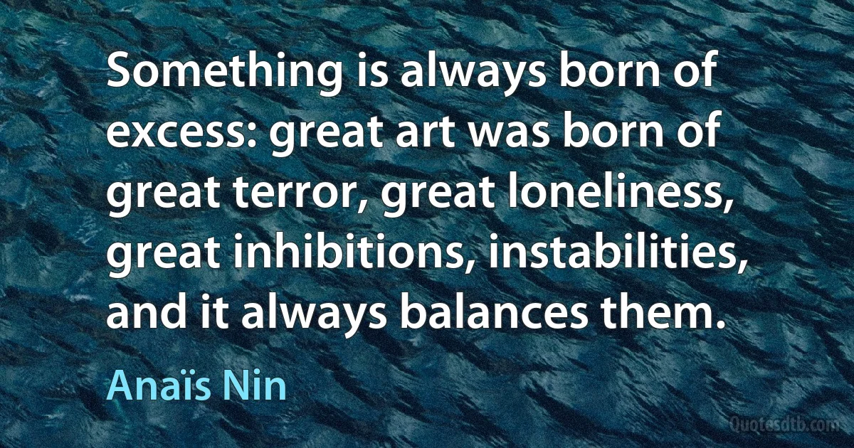 Something is always born of excess: great art was born of great terror, great loneliness, great inhibitions, instabilities, and it always balances them. (Anaïs Nin)