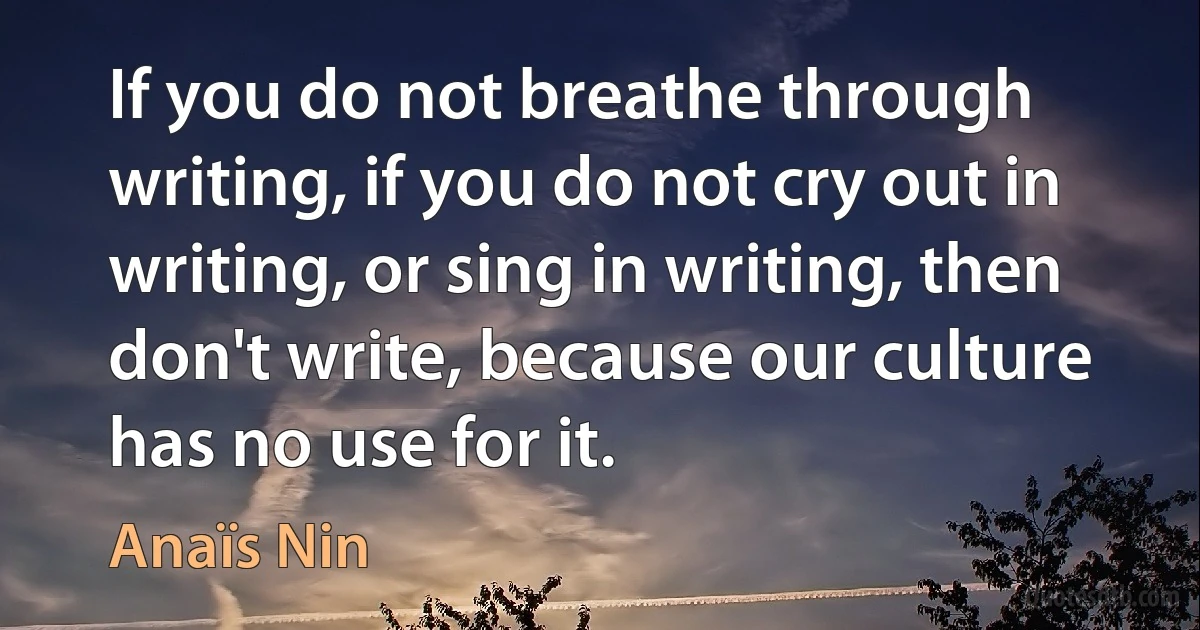 If you do not breathe through writing, if you do not cry out in writing, or sing in writing, then don't write, because our culture has no use for it. (Anaïs Nin)