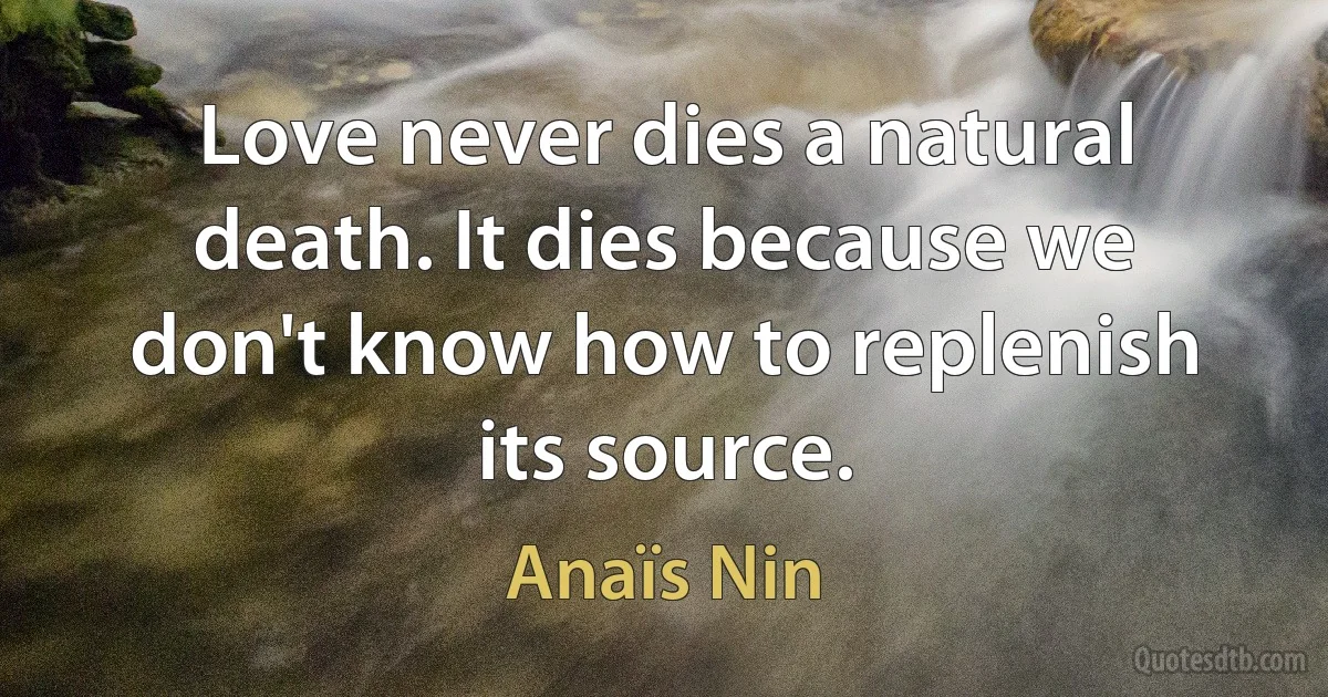 Love never dies a natural death. It dies because we don't know how to replenish its source. (Anaïs Nin)