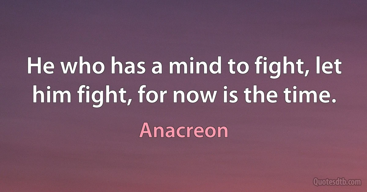 He who has a mind to fight, let him fight, for now is the time. (Anacreon)