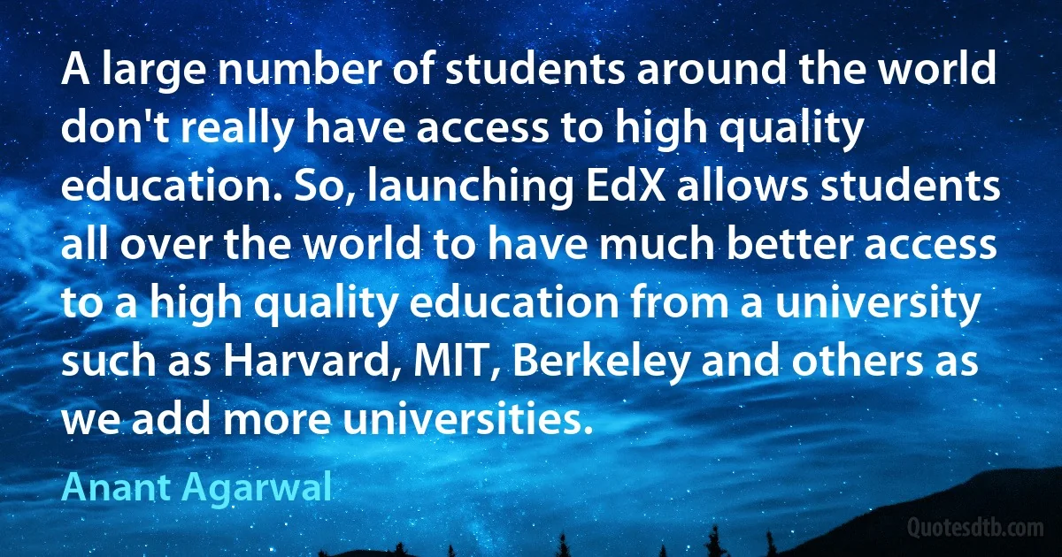 A large number of students around the world don't really have access to high quality education. So, launching EdX allows students all over the world to have much better access to a high quality education from a university such as Harvard, MIT, Berkeley and others as we add more universities. (Anant Agarwal)