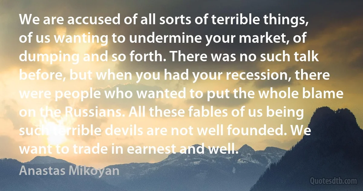 We are accused of all sorts of terrible things, of us wanting to undermine your market, of dumping and so forth. There was no such talk before, but when you had your recession, there were people who wanted to put the whole blame on the Russians. All these fables of us being such terrible devils are not well founded. We want to trade in earnest and well. (Anastas Mikoyan)