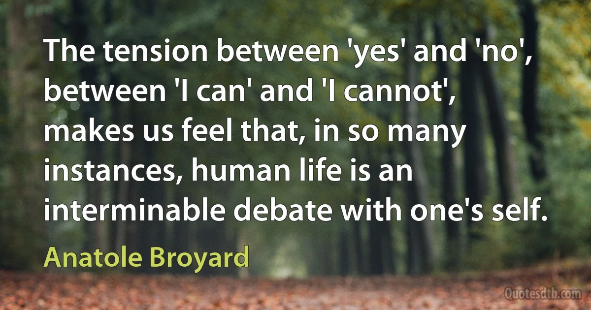 The tension between 'yes' and 'no', between 'I can' and 'I cannot', makes us feel that, in so many instances, human life is an interminable debate with one's self. (Anatole Broyard)