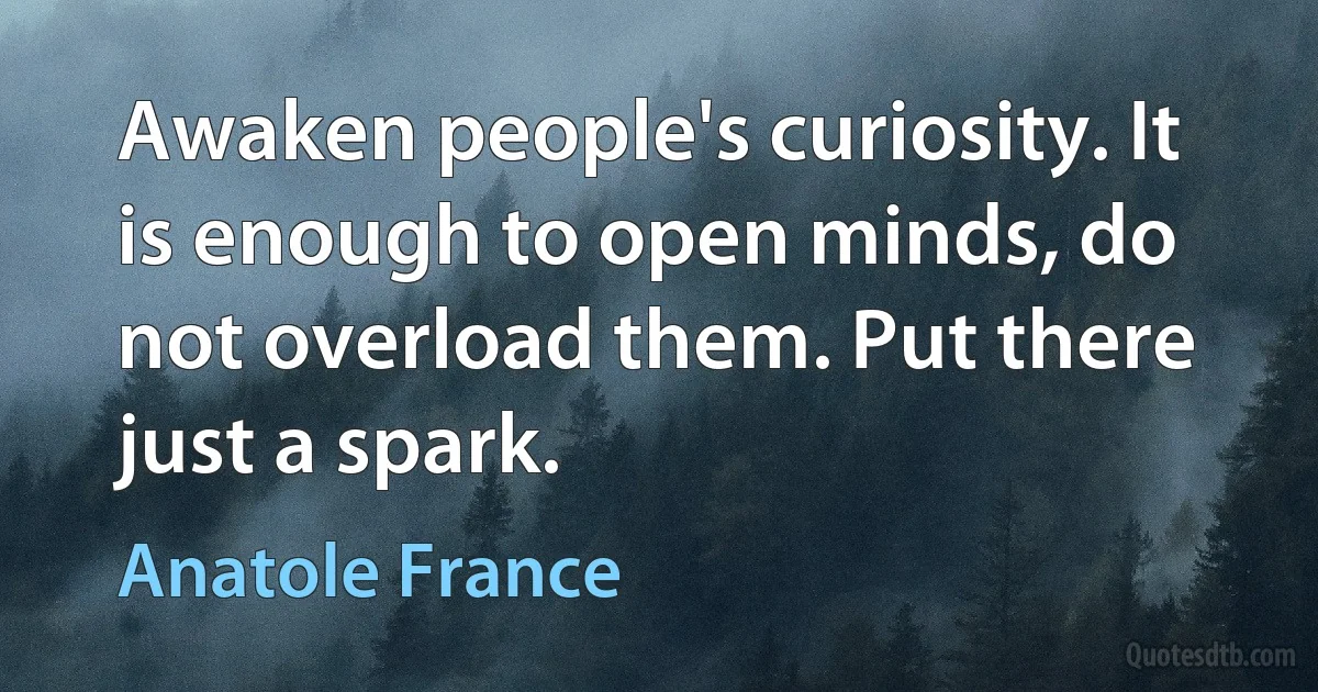 Awaken people's curiosity. It is enough to open minds, do not overload them. Put there just a spark. (Anatole France)