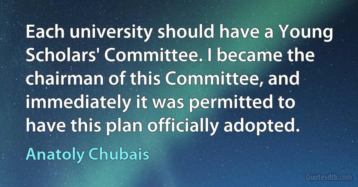 Each university should have a Young Scholars' Committee. I became the chairman of this Committee, and immediately it was permitted to have this plan officially adopted. (Anatoly Chubais)