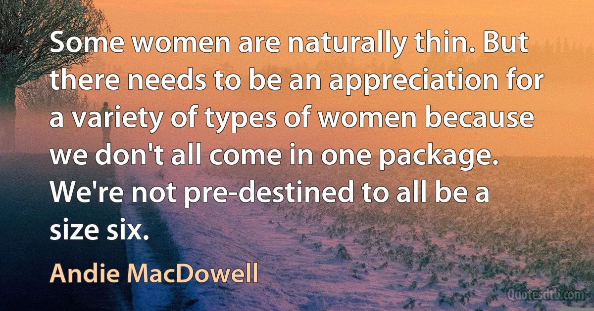 Some women are naturally thin. But there needs to be an appreciation for a variety of types of women because we don't all come in one package. We're not pre-destined to all be a size six. (Andie MacDowell)